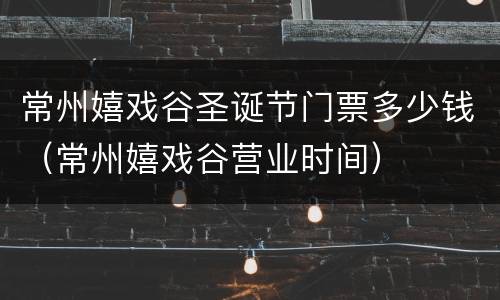 常州嬉戏谷圣诞节门票多少钱（常州嬉戏谷营业时间）