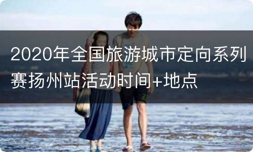 2020年全国旅游城市定向系列赛扬州站活动时间+地点