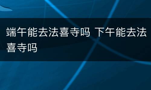 端午能去法喜寺吗 下午能去法喜寺吗