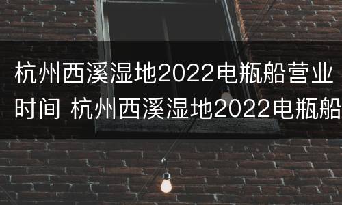 杭州西溪湿地2022电瓶船营业时间 杭州西溪湿地2022电瓶船营业时间是多少