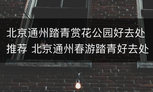 北京通州踏青赏花公园好去处推荐 北京通州春游踏青好去处