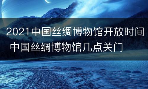2021中国丝绸博物馆开放时间 中国丝绸博物馆几点关门