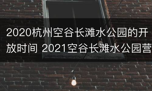 2020杭州空谷长滩水公园的开放时间 2021空谷长滩水公园营业时间