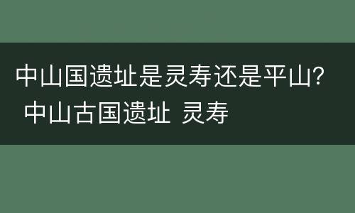 中山国遗址是灵寿还是平山？ 中山古国遗址 灵寿