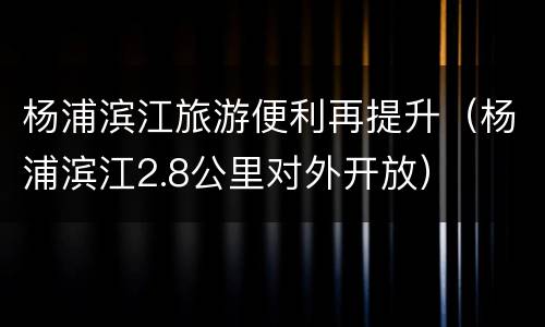 杨浦滨江旅游便利再提升（杨浦滨江2.8公里对外开放）