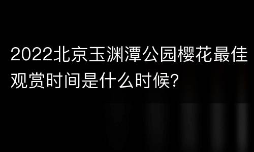 2022北京玉渊潭公园樱花最佳观赏时间是什么时候？