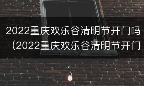 2022重庆欢乐谷清明节开门吗（2022重庆欢乐谷清明节开门吗）