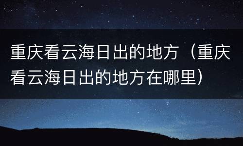 重庆看云海日出的地方（重庆看云海日出的地方在哪里）