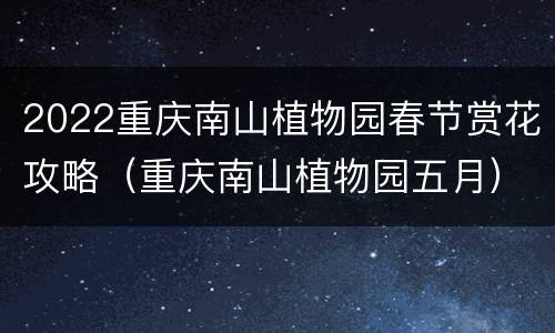 2022重庆南山植物园春节赏花攻略（重庆南山植物园五月）