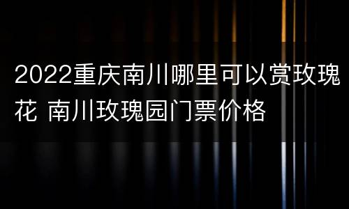 2022重庆南川哪里可以赏玫瑰花 南川玫瑰园门票价格