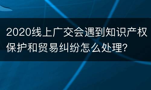 2020线上广交会遇到知识产权保护和贸易纠纷怎么处理？