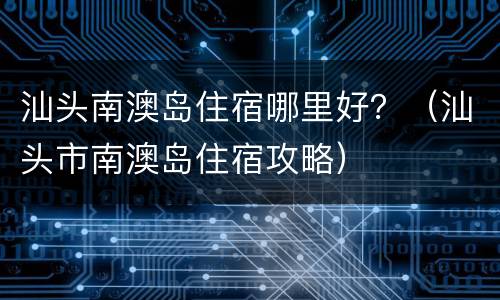 汕头南澳岛住宿哪里好？（汕头市南澳岛住宿攻略）
