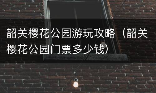 韶关樱花公园游玩攻略（韶关樱花公园门票多少钱）