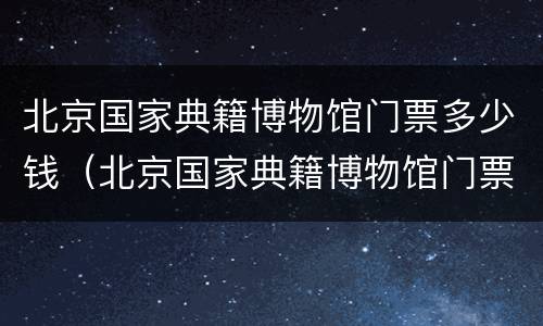 北京国家典籍博物馆门票多少钱（北京国家典籍博物馆门票多少钱一张）