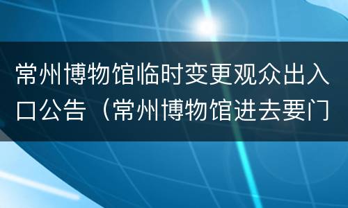 常州博物馆临时变更观众出入口公告（常州博物馆进去要门票吗）