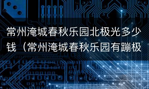 常州淹城春秋乐园北极光多少钱（常州淹城春秋乐园有蹦极吗）