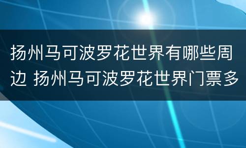 扬州马可波罗花世界有哪些周边 扬州马可波罗花世界门票多少钱