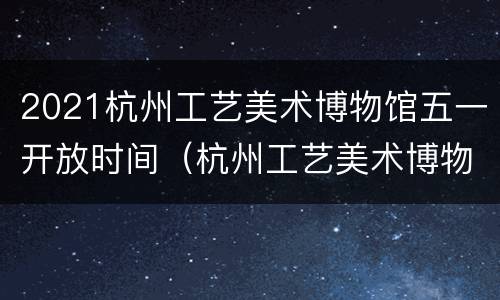 2021杭州工艺美术博物馆五一开放时间（杭州工艺美术博物馆建筑设计）