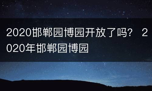 2020邯郸园博园开放了吗？ 2020年邯郸园博园