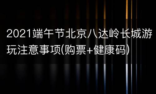 2021端午节北京八达岭长城游玩注意事项(购票+健康码)