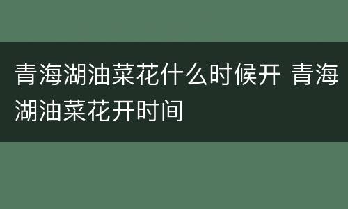 青海湖油菜花什么时候开 青海湖油菜花开时间