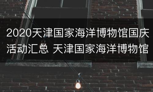 2020天津国家海洋博物馆国庆活动汇总 天津国家海洋博物馆周一开放么