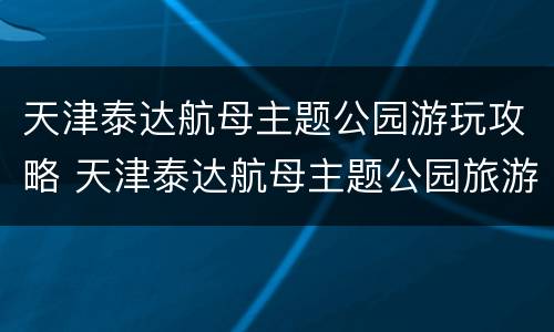 天津泰达航母主题公园游玩攻略 天津泰达航母主题公园旅游攻略