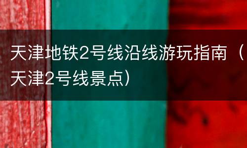 天津地铁2号线沿线游玩指南（天津2号线景点）
