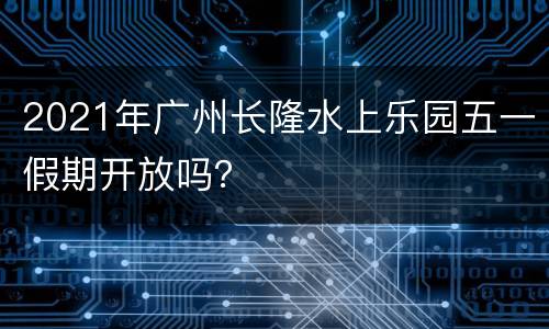 2021年广州长隆水上乐园五一假期开放吗？