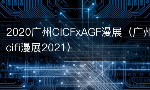 2020广州CICFxAGF漫展（广州cifi漫展2021）