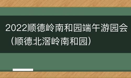 2022顺德岭南和园端午游园会（顺德北滘岭南和园）