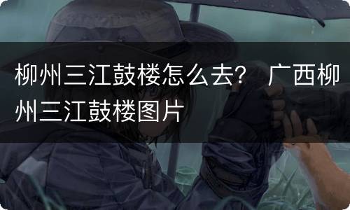 柳州三江鼓楼怎么去？ 广西柳州三江鼓楼图片