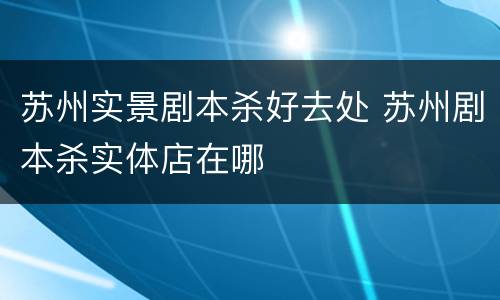 苏州实景剧本杀好去处 苏州剧本杀实体店在哪