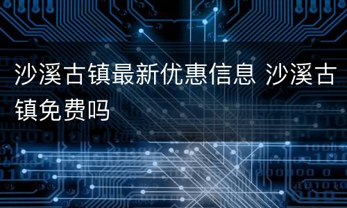 沙溪古镇最新优惠信息 沙溪古镇免费吗