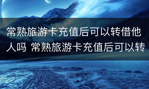 常熟旅游卡充值后可以转借他人吗 常熟旅游卡充值后可以转借他人吗安全吗
