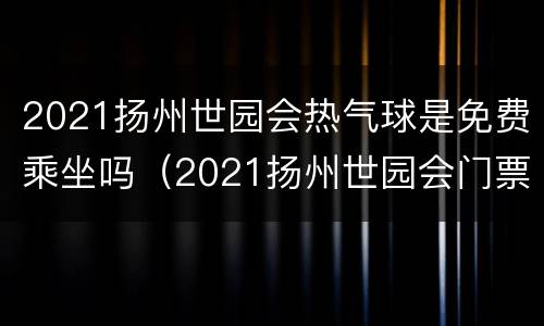 2021扬州世园会热气球是免费乘坐吗（2021扬州世园会门票）