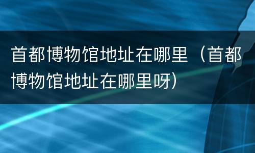 首都博物馆地址在哪里（首都博物馆地址在哪里呀）