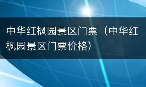 中华红枫园景区门票（中华红枫园景区门票价格）