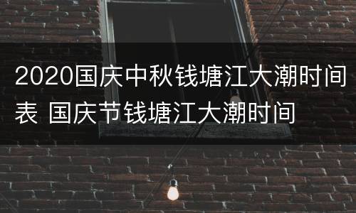 2020国庆中秋钱塘江大潮时间表 国庆节钱塘江大潮时间