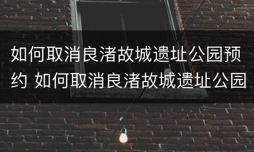 如何取消良渚故城遗址公园预约 如何取消良渚故城遗址公园预约通行