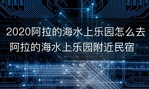 2020阿拉的海水上乐园怎么去 阿拉的海水上乐园附近民宿
