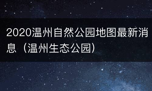 2020温州自然公园地图最新消息（温州生态公园）