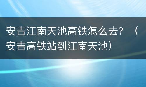 安吉江南天池高铁怎么去？（安吉高铁站到江南天池）