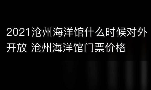 2021沧州海洋馆什么时候对外开放 沧州海洋馆门票价格