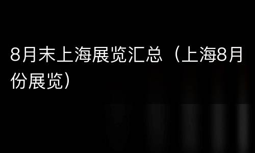8月末上海展览汇总（上海8月份展览）