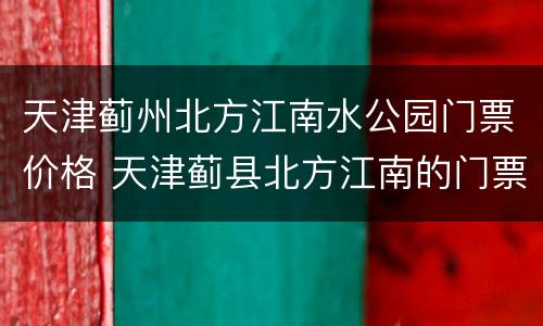 天津蓟州北方江南水公园门票价格 天津蓟县北方江南的门票多少钱