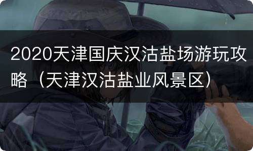 2020天津国庆汉沽盐场游玩攻略（天津汉沽盐业风景区）