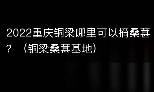 2022重庆铜梁哪里可以摘桑葚？（铜梁桑葚基地）