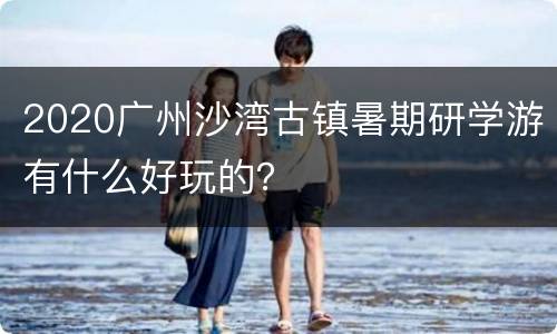 2020广州沙湾古镇暑期研学游有什么好玩的？