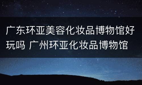 广东环亚美容化妆品博物馆好玩吗 广州环亚化妆品博物馆